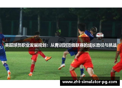 英超球员职业发展规划:从青训到顶级联赛的成长路径与挑战 英超球员职业发展规划:从青训到顶级联赛的成长路径与挑战