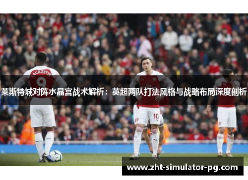 莱斯特城对阵水晶宫战术解析:英超两队打法风格与战略布局深度剖析 莱斯特城对阵水晶宫战术解析:英超两队打法风格与战略布局深度剖析
