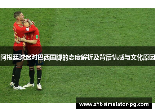 阿根廷球迷对巴西国脚的态度解析及背后情感与文化原因 阿根廷球迷对巴西国脚的态度解析及背后情感与文化原因