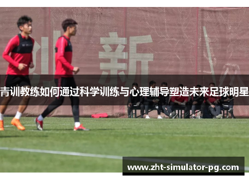 青训教练如何通过科学训练与心理辅导塑造未来足球明星