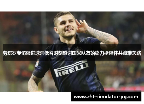 劳塔罗专访谈进球荒低谷时刻感谢国米队友始终力挺陪伴共渡难关路