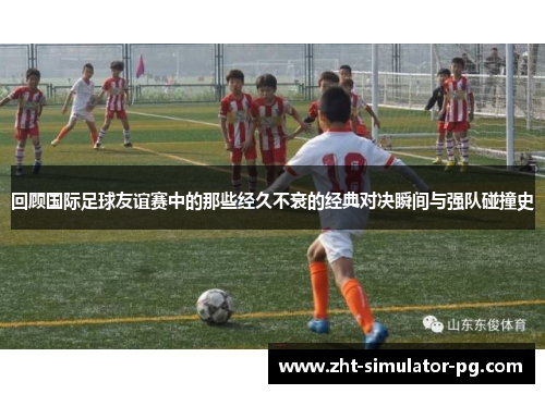 回顾国际足球友谊赛中的那些经久不衰的经典对决瞬间与强队碰撞史 回顾国际足球友谊赛中的那些经久不衰的经典对决瞬间与强队碰撞史